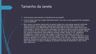 Tamanho da Janela
 Você já parou para pensar no tamanho da sua janela?
 E se eu disser que isso é algo importante para o seu site, ou seu joguinho de navegador,
você acreditaria?
 Bom vamos conversar nessa aula um pouco sobre isso, pois pense quando você está
desenvolvendo uma aplicação, seja ela para Desktop ou para Web, você de inicio
sempre pensa, se eu desenvolver e ele funcionar está ok, mas não é bem assim, para
você atingir o máximo de usuários possíveis você deve começar a pensar primeiramente
pelo tamanho do seu software e para a Web isso tem que ser pensado também, afinal
por quantos dispositivos hoje podemos acessar a Web, celular, tv, pc, notebook,
videogames, e tantos outros que surgem a cada dia no mercado, e você já viu o
tamanho das janelas de cada uma dessas opções, pois bem, o celular e pequeno no pc,
pode ser grande, na tv também, mas como fazer o seu site ter o mesmo tamanho para
qualquer dispositivo para que ele se adeque a este, isso mesmo estamos falando sobre
sites responsivos, ou seja, se adequa ao tamanho da tela do dispositivo, hoje vamos
falar sobre isso.
 