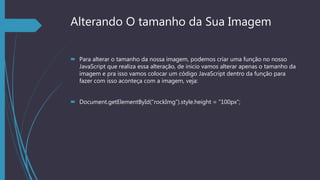 Alterando O tamanho da Sua Imagem
 Para alterar o tamanho da nossa imagem, podemos criar uma função no nosso
JavaScript que realiza essa alteração, de inicio vamos alterar apenas o tamanho da
imagem e pra isso vamos colocar um código JavaScript dentro da função para
fazer com isso aconteça com a imagem, veja:
 Document.getElementById(“rockImg”).style.height = “100px”;
 
