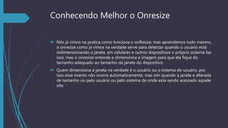 Conhecendo Melhor o Onresize
 Nós já vimos na pratica como funciona o onResize, mas aprendemos tudo mesmo,
o onresize como já vimos na verdade serve para detectar quando o usuário está
redimensionando a janela, em celulares e outros dispositivos o próprio sistema faz
isso, mas o onresize entende e dimensiona a imagem para que ela fique do
tamanho adequado ao tamanho da janela do dispositivo.
 Quem dimensiona a janela na verdade é o usuário ou o sistema do usuário, por
isso esse evento não ocorre automaticamente, mas sim quando a janela e alterada
de tamanho ou pelo usuário ou pelo sistema de onde está sendo acessado aquele
site.
 
