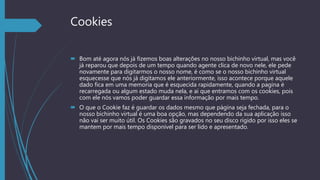 Cookies
 Bom até agora nós já fizemos boas alterações no nosso bichinho virtual, mas você
já reparou que depois de um tempo quando agente clica de novo nele, ele pede
novamente para digitarmos o nosso nome, é como se o nosso bichinho virtual
esquecesse que nós já digitamos ele anteriormente, isso acontece porque aquele
dado fica em uma memoria que é esquecida rapidamente, quando a pagina é
recarregada ou algum estado muda nela, e ai que entramos com os cookies, pois
com ele nós vamos poder guardar essa informação por mais tempo.
 O que o Cookie faz é guardar os dados mesmo que página seja fechada, para o
nosso bichinho virtual é uma boa opção, mas dependendo da sua aplicação isso
não vai ser muito útil. Os Cookies são gravados no seu disco rígido por isso eles se
mantem por mais tempo disponível para ser lido e apresentado.
 