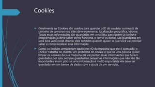 Cookies
 Geralmente os Cookies são usados para guardar o ID do usuário, conteúdo de
carrinho de compras nos sites de e-commerce, localização geográfica, idioma.
Todas essas informações são guardadas em uma lista, para quem já conhece
programação já deve saber como funciona, e como os dados são guardados em
uma lista você pode chamar eles também quando quiser, o que você vai precisar
saber e como localizar essa informação.
 Como os cookies armazenam dados no HD da maquina que ele é acessado, o
cookie trabalha no cliente, um problema do cookie e que se uma pessoa quiser
limpar os cookies da sua maquina ela vai perder essas informações que foram
guardadas por isso, sempre guardamos pequenas informações que não são tão
importantes assim, pois se uma informação é muito importante ela deve ser
guardada em um banco de dados com a ajuda de um servidor.
 