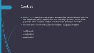 Cookies
 Embora os cookies vivam mais tempo que uma variável eles também tem uma data
que eles expiram, sendo assim quando essa data chega quando o usuário fecha a
página ele perde os dados, e depois o usuário vai ter que digitar novamente.
 Podemos então ler um cookie, escrever um cookie ou apagar um cookie
 readCookie();
 writeCookie();
 eraseCookie();
 