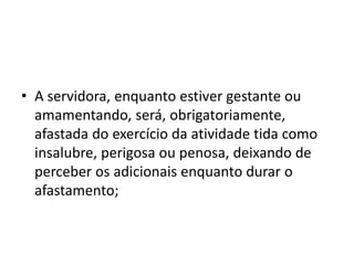 • A servidora, enquanto estiver gestante ou
amamentando, será, obrigatoriamente,
afastada do exercício da atividade tida como
insalubre, perigosa ou penosa, deixando de
perceber os adicionais enquanto durar o
afastamento;
 