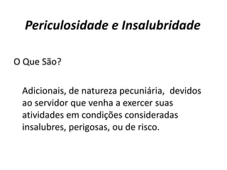 Periculosidade e Insalubridade
O Que São?
Adicionais, de natureza pecuniária, devidos
ao servidor que venha a exercer suas
atividades em condições consideradas
insalubres, perigosas, ou de risco.
 
