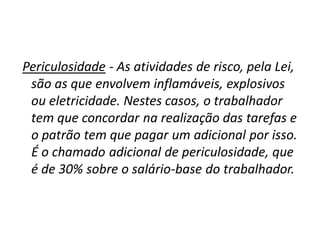 Periculosidade - As atividades de risco, pela Lei,
são as que envolvem inflamáveis, explosivos
ou eletricidade. Nestes casos, o trabalhador
tem que concordar na realização das tarefas e
o patrão tem que pagar um adicional por isso.
É o chamado adicional de periculosidade, que
é de 30% sobre o salário-base do trabalhador.
 