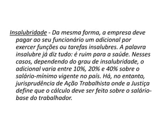 Insalubridade - Da mesma forma, a empresa deve
pagar ao seu funcionário um adicional por
exercer funções ou tarefas insalubres. A palavra
insalubre já diz tudo: é ruim para a saúde. Nesses
casos, dependendo do grau de insalubridade, o
adicional varia entre 10%, 20% e 40% sobre o
salário-mínimo vigente no país. Há, no entanto,
jurisprudência de Ação Trabalhista onde a Justiça
define que o cálculo deve ser feito sobre o salário-
base do trabalhador.
 