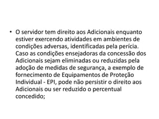 • O servidor tem direito aos Adicionais enquanto
estiver exercendo atividades em ambientes de
condições adversas, identificadas pela perícia.
Caso as condições ensejadoras da concessão dos
Adicionais sejam eliminadas ou reduzidas pela
adoção de medidas de segurança, a exemplo de
fornecimento de Equipamentos de Proteção
Individual - EPI, pode não persistir o direito aos
Adicionais ou ser reduzido o percentual
concedido;
 