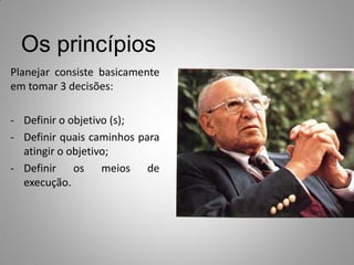 Os princípios
Planejar consiste basicamente
em tomar 3 decisões:
- Definir o objetivo (s);
- Definir quais caminhos para
atingir o objetivo;
- Definir os meios de
execução.
 