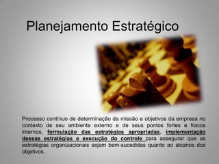 Planejamento Estratégico
Processo contínuo de determinação da missão e objetivos da empresa no
contexto de seu ambiente externo e de seus pontos fortes e fracos
internos, formulação das estratégias apropriadas, implementação
dessas estratégias e execução do controle para assegurar que as
estratégias organizacionais sejam bem-sucedidas quanto ao alcance dos
objetivos.
 