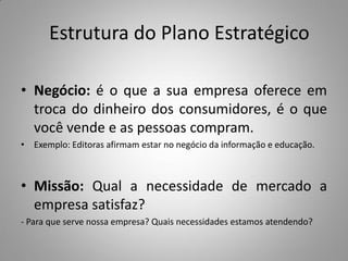 Estrutura do Plano Estratégico
• Negócio: é o que a sua empresa oferece em
troca do dinheiro dos consumidores, é o que
você vende e as pessoas compram.
• Exemplo: Editoras afirmam estar no negócio da informação e educação.
• Missão: Qual a necessidade de mercado a
empresa satisfaz?
- Para que serve nossa empresa? Quais necessidades estamos atendendo?
 