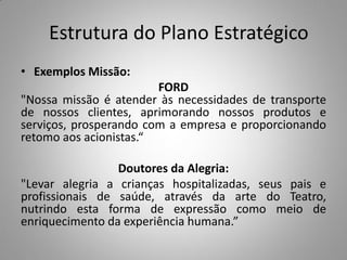 Estrutura do Plano Estratégico
• Exemplos Missão:
FORD
"Nossa missão é atender às necessidades de transporte
de nossos clientes, aprimorando nossos produtos e
serviços, prosperando com a empresa e proporcionando
retomo aos acionistas.“
Doutores da Alegria:
"Levar alegria a crianças hospitalizadas, seus pais e
profissionais de saúde, através da arte do Teatro,
nutrindo esta forma de expressão como meio de
enriquecimento da experiência humana.”
 