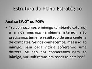 Estrutura do Plano Estratégico
Análise SWOT ou FOFA
• “Se conhecemos o inimigo (ambiente externo)
e a nós mesmos (ambiente interno), não
precisamos temer o resultado de uma centena
de combates. Se nos conhecemos, mas não ao
inimigo, para cada vitória sofreremos uma
derrota. Se não nos conhecemos nem ao
inimigo, sucumbiremos em todas as batalhas”.
 