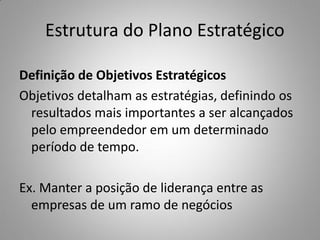 Estrutura do Plano Estratégico
Definição de Objetivos Estratégicos
Objetivos detalham as estratégias, definindo os
resultados mais importantes a ser alcançados
pelo empreendedor em um determinado
período de tempo.
Ex. Manter a posição de liderança entre as
empresas de um ramo de negócios
 