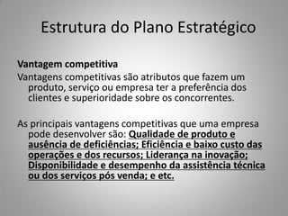 Estrutura do Plano Estratégico
Vantagem competitiva
Vantagens competitivas são atributos que fazem um
produto, serviço ou empresa ter a preferência dos
clientes e superioridade sobre os concorrentes.
As principais vantagens competitivas que uma empresa
pode desenvolver são: Qualidade de produto e
ausência de deficiências; Eficiência e baixo custo das
operações e dos recursos; Liderança na inovação;
Disponibilidade e desempenho da assistência técnica
ou dos serviços pós venda; e etc.
 