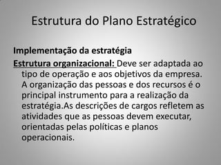 Estrutura do Plano Estratégico
Implementação da estratégia
Estrutura organizacional: Deve ser adaptada ao
tipo de operação e aos objetivos da empresa.
A organização das pessoas e dos recursos é o
principal instrumento para a realização da
estratégia.As descrições de cargos refletem as
atividades que as pessoas devem executar,
orientadas pelas políticas e planos
operacionais.
 