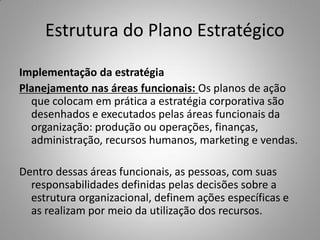 Estrutura do Plano Estratégico
Implementação da estratégia
Planejamento nas áreas funcionais: Os planos de ação
que colocam em prática a estratégia corporativa são
desenhados e executados pelas áreas funcionais da
organização: produção ou operações, finanças,
administração, recursos humanos, marketing e vendas.
Dentro dessas áreas funcionais, as pessoas, com suas
responsabilidades definidas pelas decisões sobre a
estrutura organizacional, definem ações específicas e
as realizam por meio da utilização dos recursos.
 
