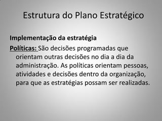Estrutura do Plano Estratégico
Implementação da estratégia
Políticas: São decisões programadas que
orientam outras decisões no dia a dia da
administração. As políticas orientam pessoas,
atividades e decisões dentro da organização,
para que as estratégias possam ser realizadas.
 