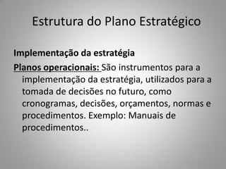 Estrutura do Plano Estratégico
Implementação da estratégia
Planos operacionais: São instrumentos para a
implementação da estratégia, utilizados para a
tomada de decisões no futuro, como
cronogramas, decisões, orçamentos, normas e
procedimentos. Exemplo: Manuais de
procedimentos..
 