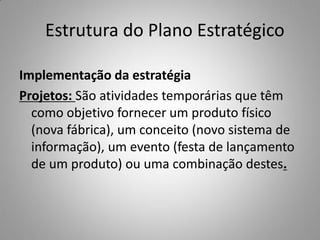 Estrutura do Plano Estratégico
Implementação da estratégia
Projetos: São atividades temporárias que têm
como objetivo fornecer um produto físico
(nova fábrica), um conceito (novo sistema de
informação), um evento (festa de lançamento
de um produto) ou uma combinação destes.
 