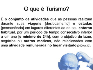 O que é Turismo?Éo conjunto de atividades que as pessoas realizam durante suas viagens[deslocamento] e estadas[permanência] em lugares diferentes ao de seu entorno habitual, por um período de tempo consecutivo inferior a um ano [e mínimo de 24h], com o objetivo de lazer, negócios ou outros motivos, não relacionados com uma atividade remunerada no lugar visitado(2000 p.12).