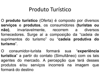 Produto TurísticoO produto turístico (Oferta) é composto por diversos serviços e produtos, os consumidores (turistas ou não), invariavelmente, recorrem a diversos fornecedores. Surge aí a composição da “cadeia de suprimentos do turismo” ou “cadeia produtiva do turismo”.O consumidor-turista formará sua “experiência turística” a partir do contato (Simultâneo) com os tais agentes do mercado. A percepção que terá desses produtos e/ou serviços incorrerá na imagem que formará do destino