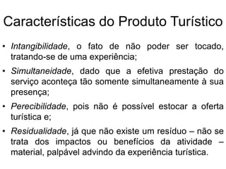 Características do Produto TurísticoIntangibilidade, o fato de não poder ser tocado, tratando-se de uma experiência;Simultaneidade, dado que a efetiva prestação do serviço aconteça tão somente simultaneamente à sua presença; Perecibilidade, pois não é possível estocar a oferta turística e;Residualidade, já que não existe um resíduo – não se trata dos impactos ou benefícios da atividade – material, palpável advindo da experiência turística.