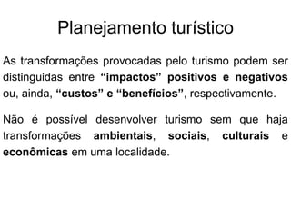 Planejamento turísticoAs transformações provocadas pelo turismo podem ser distinguidas entre “impactos” positivos e negativos ou, ainda, “custos” e “benefícios”, respectivamente.Não é possível desenvolver turismo sem que haja transformações ambientais, sociais, culturais e econômicas em uma localidade.