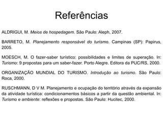 ReferênciasALDRIGUI, M. Meios de hospedagem. São Paulo: Aleph, 2007.BARRETO, M. Planejamento responsável do turismo. Campinas (SP): Papirus, 2005.MOESCH, M. O fazer-saber turístico: possibilidades e limites de superação. In: Turismo: 9 propostas para um saber-fazer. Porto Alegre. Editora da PUC/RS, 2000.ORGANIZAÇÃO MUNDIAL DO TURISMO. Introdução ao turismo. São Paulo: Roca, 2000.RUSCHMANN, D V M. Planejamento e ocupação do território através da expansão da atividade turística: condicionamentos básicos a partir da questão ambiental. In: Turismo e ambiente: reflexões e propostas. São Paulo: Hucitec, 2000.