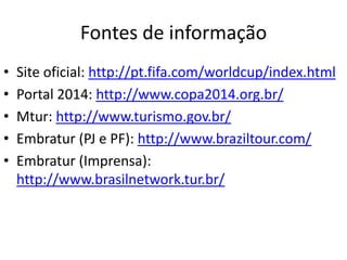Fontes de informaçãoSite oficial: http://pt.fifa.com/worldcup/index.htmlPortal 2014: http://www.copa2014.org.br/Mtur: http://www.turismo.gov.br/Embratur (PJ e PF): http://www.braziltour.com/Embratur (Imprensa): http://www.brasilnetwork.tur.br/