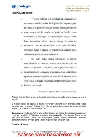 Língua Portuguesa para a PF
Teoria e questões comentadas
Prof. Fabiano Sales – Aula 05
(CESPE/UnB-2011/IFB)

Acerca dos sentidos e das estruturas linguísticas do texto acima, julgue o item a
seguir.
3. Considerando-se apenas o trecho “Viver em ambiente sem gravidade faz coisas
curiosas com o corpo” (linhas 1-2), não se pode determinar, do ponto de vista
sintático, o sujeito da forma verbal “faz”.
Comentário: No trecho “Viver em ambiente sem gravidade faz coisas curiosas com
o corpo”, o sujeito é “Viver em ambiente sem gravidade”. Por ter uma forma verbal
em sua estrutura, deve ser classificado como sujeito oracional, levando,
obrigatoriamente, o verbo para a terceira pessoa do singular “faz”.
Gabarito: Errado.

Prof.Fabiano Sales

www.estrategiaconcursos.com.br

10 de 79

Acesse www.baixarveloz.net

 