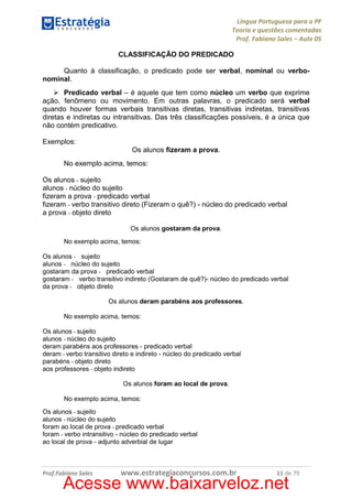 Língua Portuguesa para a PF
Teoria e questões comentadas
Prof. Fabiano Sales – Aula 05
CLASSIFICAÇÃO DO PREDICADO
Quanto à classificação, o predicado pode ser verbal, nominal ou verbonominal.
Predicado verbal – é aquele que tem como núcleo um verbo que exprime
ação, fenômeno ou movimento. Em outras palavras, o predicado será verbal
quando houver formas verbais transitivas diretas, transitivas indiretas, transitivas
diretas e indiretas ou intransitivas. Das três classificações possíveis, é a única que
não contém predicativo.
Exemplos:
Os alunos fizeram a prova.
No exemplo acima, temos:
Os alunos - sujeito
alunos - núcleo do sujeito
fizeram a prova - predicado verbal
fizeram - verbo transitivo direto (Fizeram o quê?) - núcleo do predicado verbal
a prova - objeto direto
Os alunos gostaram da prova.
No exemplo acima, temos:
Os alunos - sujeito
alunos - núcleo do sujeito
gostaram da prova - predicado verbal
gostaram - verbo transitivo indireto (Gostaram de quê?)- núcleo do predicado verbal
da prova - objeto direto
Os alunos deram parabéns aos professores.
No exemplo acima, temos:
Os alunos - sujeito
alunos - núcleo do sujeito
deram parabéns aos professores - predicado verbal
deram - verbo transitivo direto e indireto - núcleo do predicado verbal
parabéns - objeto direto
aos professores - objeto indireto
Os alunos foram ao local de prova.
No exemplo acima, temos:
Os alunos - sujeito
alunos - núcleo do sujeito
foram ao local de prova - predicado verbal
foram - verbo intransitivo - núcleo do predicado verbal
ao local de prova - adjunto adverbial de lugar

Prof.Fabiano Sales

www.estrategiaconcursos.com.br

11 de 79

Acesse www.baixarveloz.net

 