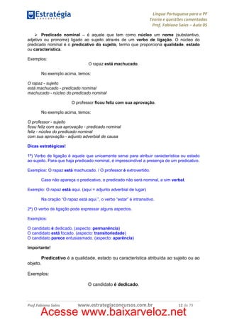 Língua Portuguesa para a PF
Teoria e questões comentadas
Prof. Fabiano Sales – Aula 05
Predicado nominal – é aquele que tem como núcleo um nome (substantivo,
adjetivo ou pronome) ligado ao sujeito através de um verbo de ligação. O núcleo do
predicado nominal é o predicativo do sujeito, termo que proporciona qualidade, estado
ou característica.
Exemplos:
O rapaz está machucado.
No exemplo acima, temos:
O rapaz - sujeito
está machucado - predicado nominal
machucado - núcleo do predicado nominal
O professor ficou feliz com sua aprovação.
No exemplo acima, temos:
O professor - sujeito
ficou feliz com sua aprovação - predicado nominal
feliz - núcleo do predicado nominal
com sua aprovação - adjunto adverbial de causa
Dicas estratégicas!
1ª) Verbo de ligação é aquele que unicamente serve para atribuir característica ou estado
ao sujeito. Para que haja predicado nominal, é imprescindível a presença de um predicativo.
Exemplos: O rapaz está machucado. / O professor é extrovertido.
Caso não apareça o predicativo, o predicado não será nominal, e sim verbal.
Exemplo: O rapaz está aqui. (aqui = adjunto adverbial de lugar)
Na oração “O rapaz está aqui.”, o verbo “estar” é intransitivo.
2ª) O verbo de ligação pode expressar alguns aspectos.
Exemplos:
O candidato é dedicado. (aspecto: permanência)
O candidato está focado. (aspecto: transitoriedade)
O candidato parece entusiasmado. (aspecto: aparência)
Importante!

Predicativo é a qualidade, estado ou característica atribuída ao sujeito ou ao
objeto.
Exemplos:
O candidato é dedicado.

Prof.Fabiano Sales

www.estrategiaconcursos.com.br

12 de 79

Acesse www.baixarveloz.net

 