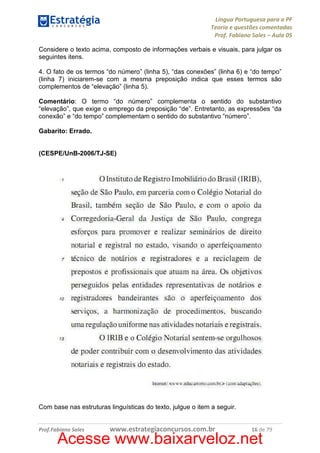 Língua Portuguesa para a PF
Teoria e questões comentadas
Prof. Fabiano Sales – Aula 05
Considere o texto acima, composto de informações verbais e visuais, para julgar os
seguintes itens.
4. O fato de os termos “do número” (linha 5), “das conexões” (linha 6) e “do tempo”
(linha 7) iniciarem-se com a mesma preposição indica que esses termos são
complementos de “elevação” (linha 5).
Comentário: O termo “do número” complementa o sentido do substantivo
“elevação”, que exige o emprego da preposição “de”. Entretanto, as expressões “da
conexão” e “do tempo” complementam o sentido do substantivo “número”.
Gabarito: Errado.

(CESPE/UnB-2006/TJ-SE)

Com base nas estruturas linguísticas do texto, julgue o item a seguir.

Prof.Fabiano Sales

www.estrategiaconcursos.com.br

16 de 79

Acesse www.baixarveloz.net

 