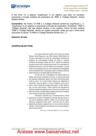 Língua Portuguesa para a PF
Teoria e questões comentadas
Prof. Fabiano Sales – Aula 05
5. Na linha 13, a palavra “orgulhosos” é um adjetivo que está, no contexto,
exercendo a função sintática de predicativo de “IRIB” e “Colégio Notarial”, ambos
objetos diretos.
Comentário: No trecho “O IRIB e o Colégio Notarial sentem-se orgulhosos (...)”,
“orgulhosos” é um adjetivo e exercendo a função de predicativo. Entretanto, “IRIB” e
“Colégio Notarial” não são objetos diretos, e sim sujeitos. Como há dois núcleos
“IRIB” e “Colégio Notarial”, temos um sujeito composto, razão por que o verbo deve
concordar no plural: “O IRIB e o Colégio Notarial sentem-se (...)”.
Gabarito: Errado.

(CESPE/UnB-2011/IFB)

Prof.Fabiano Sales

www.estrategiaconcursos.com.br

17 de 79

Acesse www.baixarveloz.net

 