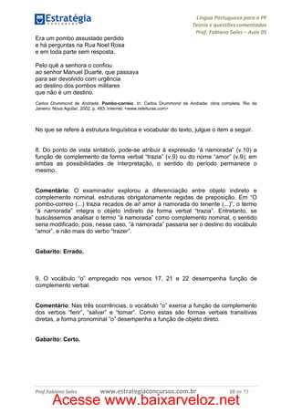 Língua Portuguesa para a PF
Teoria e questões comentadas
Prof. Fabiano Sales – Aula 05
Era um pombo assustado perdido
e há perguntas na Rua Noel Rosa
e em toda parte sem resposta.
Pelo quê a senhora o confiou
ao senhor Manuel Duarte, que passava
para ser devolvido com urgência
ao destino dos pombos militares
que não é um destino.
Carlos Drummond de Andrade. Pombo-correio. In: Carlos Drummond de Andrade: obra completa. Rio de
Janeiro: Nova Aguilar, 2002, p. 483. Internet: <www.releituras.com>

No que se refere à estrutura linguística e vocabular do texto, julgue o item a seguir.

8. Do ponto de vista sintático, pode-se atribuir à expressão “à namorada” (v.10) a
função de complemento da forma verbal “trazia” (v.9) ou do nome “amor” (v.9); em
ambas as possibilidades de interpretação, o sentido do período permanece o
mesmo.

Comentário: O examinador explorou a diferenciação entre objeto indireto e
complemento nominal, estruturas obrigatoriamente regidas de preposição. Em “O
pombo-correio (...) trazia recados de ai! amor à namorada do tenente (...)”, o termo
“à namorada” integra o objeto indireto da forma verbal “trazia”. Entretanto, se
buscássemos analisar o termo “à namorada” como complemento nominal, o sentido
seria modificado, pois, nesse caso, “à namorada” passaria ser o destino do vocábulo
“amor”, e não mais do verbo “trazer”.

Gabarito: Errado.

9. O vocábulo “o” empregado nos versos 17, 21 e 22 desempenha função de
complemento verbal.

Comentário: Nas três ocorrências, o vocábulo “o” exerce a função de complemento
dos verbos “ferir”, “salvar” e “tomar”. Como estas são formas verbais transitivas
diretas, a forma pronominal “o” desempenha a função de objeto direto.

Gabarito: Certo.

Prof.Fabiano Sales

www.estrategiaconcursos.com.br

20 de 79

Acesse www.baixarveloz.net

 