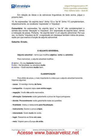 Língua Portuguesa para a PF
Teoria e questões comentadas
Prof. Fabiano Sales – Aula 05
Em relação às ideias e às estruturas linguísticas do texto acima, julgue o
próximo item.
10. As expressões “do espírito laico” (linha 13) e “da fé” (linha 17) complementam,
respectivamente, os vocábulos “expressão” e “impulsos”.
Comentário: As expressões “do espírito laico” e “da fé” não complementam o
sentido dos nomes “elevação” e “impulsos”. Em “expressão do espírito laico”, temos
a indicação de posse. Portanto, “do espírito laico” é um adjunto adnominal. Por sua
vez, no trecho “impulsos da fé”, a expressão em destaque também indica de posse,
razão por que exerce a função de adjunto adnominal.
Gabarito: Errado.

O ADJUNTO ADVERBIAL
Adjunto adverbial – termo que modifica adjetivo, verbo ou advérbio.
Para memorizar, o adjunto adverbial modifica:
A djetivo – Eu sou bastante tranquilo.
V erbo – Na faculdade, eu estudava muito.
A dvérbio – Você escreve muito bem.

CLASSIFICAÇÃO
Para efeito de prova, o mais importante é a ideia que o adjunto adverbial transmite.
Vejamos algumas:
- causa : O mendigo morreu de fome.
- companhia : A esposa viajou com minha sogra.
- negação: Vocês não serão reprovados.
- afirmação: Certamente vocês gabaritarão a prova de língua portuguesa.
- dúvida: Provavelmente vocês gabaritarão todas as questões.
- finalidade: Visitou o restaurante para fiscalização.
- instrumento: Escrevi a prova a lápis.
- intensidade: Gosto muito de vocês.
- lugar: Passamos as férias em casa.
- meio: Viajarei para a Europa de avião.

Prof.Fabiano Sales

www.estrategiaconcursos.com.br

24 de 79

Acesse www.baixarveloz.net

 