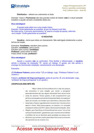 Língua Portuguesa para a PF
Teoria e questões comentadas
Prof. Fabiano Sales – Aula 05
Distributivo – referem-se a elementos no texto.
Exemplo: Vasco e Fluminense são dois grandes clubes de futebol: este é o atual campeão
brasileiro e aquele vencerá o brasileirão deste ano.
Dica estratégica!
O aposto pode referir-se a uma oração inteira.
Exemplo: Vocês gabaritarão as questões, o que me deixará muito feliz.
Na frase acima, o pronome demonstrativo “o” exerce a função de aposto, referindo-se à oração “Vocês gabaritarão as questões”.
O VOCATIVO
Vocativo – termo que indica um chamamento. Não está ligado diretamente a outros
termos da oração.
Exemplos: Candidatos, estudem para a prova.
Estudem, candidatos, para a prova.
Estudem para a prova, candidatos.
Professor, posso entrar na sala?
Posso entrar na sala, professor?
Dica estratégica!
Aposto e vocativo não se confundem. Para facilitar a diferenciação, o vocativo
admite o emprego da interjeição “Ó”, sendo um diálogo. O aposto, por não admite o
emprego da mencionada interjeição, caracterizando uma declaração.
Exemplos:
(Ó) Professor Fabiano, posso entrar ? (É um diálogo. Logo, “Professor Fabiano” é um
vocativo.)
Fabiano, professor de língua portuguesa, gosta do que faz. (É uma declaração. Logo,
“professor de língua portuguesa” é um aposto.)
(CESPE/UnB-2008/-MPE-RR)

Prof.Fabiano Sales

www.estrategiaconcursos.com.br

29 de 79

Acesse www.baixarveloz.net

 