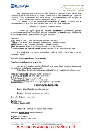 Língua Portuguesa para a PF
Teoria e questões comentadas
Prof. Fabiano Sales – Aula 05
Aqui, apresento uma dica a vocês: para localizar o sujeito da oração, façam uma
pergunta ao verbo. Por exemplo, na frase “O aluno estuda seis horas por dia.”, devemos
perguntar “Quem é que estuda seis horas por dia ?”. A resposta obtida será o sujeito da
oração: “O aluno”. Para coisas, fazemos a pergunta “O quê ...?”.
Outro aspecto digno de consideração é o núcleo do sujeito. O núcleo será a
palavra mais importante, pois será com ela que o verbo, em regra, concordará:
“O aluno (= Ele) estuda seis horas por dia”.
O núcleo do sujeito pode ter natureza substantiva (substantivo, palavra
substantivada, numeral substantivo ou pronome substantivo) ou verbal (oração subordinada
substantiva subjetiva – que caracteriza o sujeito oracional).
Exemplos:
João conversa muito. (João = substantivo - núcleo do sujeito)
O amar dá cor à vida. (amar = palavra substantivada - núcleo do sujeito)
Três é demais. (Três = numeral substantivo - núcleo do sujeito)
Ele é bom demais. (Ele = pronome substantivo - núcleo do sujeito)
É importante que você estude muito. (estude = verbo - núcleo do sujeito oracional)
Já o predicado, outro termo essencial da oração, é definido como “tudo o que se
declara do sujeito”.
Exemplo: O aluno estuda seis horas por dia.
Predicado: estuda seis horas por dia.
Uma vez encontrado o sujeito (“O aluno”), tudo o que sobra fará parte da estrutura
do predicado: “estuda seis horas por dia”.
Seguindo os demais exemplos apresentados acima, os respectivos predicados são:
João conversa muito. (conversa muito = predicado)
O amar dá cor à vida. (dá cor à vida = predicado)
Três é demais. (é demais = predicado)
Ele é bom demais. (é bom demais = predicado)
É importante que você estude muito. (É importante = predicado)
CLASSIFICAÇÃO DO SUJEITO
Quanto à classificação, o sujeito pode ser:
Simples – formado por apenas um núcleo.
Exemplo: João conversa muito.
Sujeito: João.
Núcleo do sujeito: João.

Composto – formado por dois ou mais núcleos.
Exemplo: João e Maria conversam muito.
Sujeito: João e Maria.
Núcleos do sujeito: João; Maria.
Prof.Fabiano Sales

www.estrategiaconcursos.com.br

3 de 79

Acesse www.baixarveloz.net

 