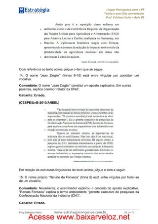 Língua Portuguesa para a PF
Teoria e questões comentadas
Prof. Fabiano Sales – Aula 05

Com referência ao texto acima, julgue o item que se segue.
14. O nome “Jean Ziegler” (linhas 9-10) está entre vírgulas por constituir um
vocativo.
Comentário: O nome “Jean Ziegler” constitui um aposto explicativo. Em outras
palavras, explica o termo “relator da ONU”.
Gabarito: Errado.
(CESPE/UnB-2010/ANEEL)

Em relação às estruturas linguísticas do texto acima, julgue o item a seguir.
15. O nome próprio “Renato da Fonseca” (linha 5) está entre vírgulas por tratar-se
de um vocativo.
Comentário: Novamente, o examinador explorou o conceito de aposto explicativo.
“Renato Fonseca” explica o termo antecedente “gerente executivo de pesquisas da
Confederação Nacional da Indústria (CNI)”.
Gabarito: Errado.
Prof.Fabiano Sales

www.estrategiaconcursos.com.br

30 de 79

Acesse www.baixarveloz.net

 