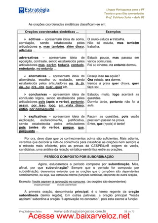 Língua Portuguesa para a PF
Teoria e questões comentadas
Prof. Fabiano Sales – Aula 05
As orações coordenadas sindéticas classificam-se em:
Orações coordenadas sindéticas ...

Exemplos

aditivas – apresentam ideia de soma, O aluno estuda e trabalha.
correlação,
sendo
estabelecida
pelos Não só estuda, mas também
articuladores e, mas também, além disso, trabalha.
ademais ...
adversativas – apresentam ideia de Estuda pouco, mas passou em
oposição, contraste, sendo estabelecida pelos vários concursos.
articuladores mas, porém, todavia, contudo, Foi ao cinema, no entanto dormiu.
entretanto, no entanto ...
alternativas – apresentam ideia de
alternância, escolha ou exclusão, sendo
estabelecida pelos articuladores ou, já...já,
ou...ou, ora...ora, quer...quer etc.

Deseja isso ou aquilo?
Ora estuda, ora dorme.
Iremos à praia quer chova, quer
faça sol.

conclusivas – apresentam ideia de
conclusão lógica, sendo estabelecida pelos
articuladores pois (após o verbo), portanto,
assim, por isso, logo, em vista disso,
então, por conseguinte ...

Estudou muito, logo acertará as
questões.
Dormiu tarde, portanto não foi à
aula.

explicativas – apresentam ideia de Façam as questões, pois vocês
explicação,
esclarecimento,
justificativa, precisam passar na prova.
sendo estabelecida pelos articuladores Entre, que (=pois) é tarde!
pois (antes do verbo), porque, que,
porquanto ...
Por ora, devo dizer que os conhecimentos acima são suficientes. Mais adiante,
veremos que decorar a lista de conectivos para classificar as orações nem sempre é
o método mais eficiente, pois as provas do CESPE/UnB exigem de vocês,
candidatos, uma análise da relação sintático-semântica entre as orações.
PERÍODO COMPOSTO POR SUBORDINAÇÃO
Agora, estudaremos o período composto por subordinação. Mas,
afinal, por que subordinação? Sempre que o período for composto por
subordinação, deveremos entender que as orações que o compõem são dependentes
sintaticamente, ou seja, sua estrutura interna (funções sintáticas) depende de outra oração.
Exemplo: Vocês aspiram à aprovação no concurso. (as orações são dependentes)
oração principal

oração subordinada

A primeira oração, denominada principal, é o termo regente da oração
subordinada (termo regido). Em outras palavras, a oração principal “Vocês
aspiram” subordina a oração “à aprovação no concurso.”, pois esta exerce a função

Prof.Fabiano Sales

www.estrategiaconcursos.com.br

33 de 79

Acesse www.baixarveloz.net

 