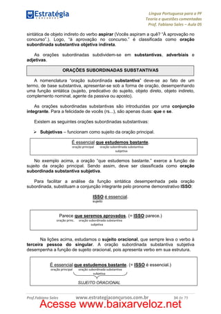 Língua Portuguesa para a PF
Teoria e questões comentadas
Prof. Fabiano Sales – Aula 05
sintática de objeto indireto do verbo aspirar (Vocês aspiram a quê? “À aprovação no
concurso”.). Logo, “à aprovação no concurso.” é classificada como oração
subordinada substantiva objetiva indireta.
As orações subordinadas subdividem-se em substantivas, adverbiais e
adjetivas.
ORAÇÕES SUBORDINADAS SUBSTANTIVAS
A nomenclatura “oração subordinada substantiva” deve-se ao fato de um
termo, de base substantiva, apresentar-se sob a forma de oração, desempenhando
uma função sintática (sujeito, predicativo do sujeito, objeto direto, objeto indireto,
complemento nominal, agente da passiva ou aposto).
As orações subordinadas substantivas são introduzidas por uma conjunção
integrante. Para a felicidade de vocês (rs...), são apenas duas: que e se.
Existem as seguintes orações subordinadas substantivas:
Subjetivas – funcionam como sujeito da oração principal.
É essencial que estudemos bastante.
oração principal

oração subordinada substantiva
subjetiva

No exemplo acima, a oração “que estudemos bastante.” exerce a função de
sujeito da oração principal. Sendo assim, deve ser classificada como oração
subordinada substantiva subjetiva.
Para facilitar a análise da função sintática desempenhada pela oração
subordinada, substituam a conjunção integrante pelo pronome demonstrativo ISSO:
ISSO é essencial.
sujeito

Parece que seremos aprovados. (= ISSO parece.)
oração princ.

oração subordinada substantiva
subjetiva

Na lições acima, estudamos o sujeito oracional, que sempre leva o verbo à
terceira pessoa do singular. A oração subordinada substantiva subjetiva
desempenha a função de sujeito oracional, pois apresenta verbo em sua estrutura.
É essencial que estudemos bastante. (= ISSO é essencial.)
oração principal

oração subordinada substantiva
subjetiva

SUJEITO ORACIONAL

Prof.Fabiano Sales

www.estrategiaconcursos.com.br

34 de 79

Acesse www.baixarveloz.net

 
