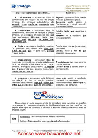 Orações subordinadas adverbiais ...

Língua Portuguesa para a PF
Teoria e questões comentadas
Prof. Fabiano Sales – Aula 05
Exemplos

conformativas – apresentam ideia de
conformidade em relação ao fato da oração
principal. Os principais articuladores são
segundo, como, conforme, consoante, que
(= conforme) ...

Segundo o gabarito oficial, acertei
todas as questões da prova.
Conforme vocês sabem, o
Fluminense é o atual campeão
brasileiro de futebol.

consecutivas – expressam ideia de
consequência, resultado em relação à oração
principal. Os principais articuladores são que
(nas correlações tão...que, tanto que,
tamanho que, tal que, de sorte que,
de maneira que) ...

Estudou tanto que gabaritou a
prova.
Tamanha foi a explosão, que
todos acordaram.

finais – expressam finalidade, objetivo.
Os principais articuladores são para que,
a fim de que, que (= para que), porque
(= para que) ...

Fez-lhe sinal porque (= para que)
se calasse.
Estudou muito a fim de que
passasse no concurso.

proporcionais – apresentam ideia de
proporção, concomitância, simultaneidade entre
fatos da oração subordinada e da oração
principal. Principais articuladores: à medida
que, à proporção que, quanto mais...mais,
quanto menos...menos ...

À medida que vive, mais aprende
com as pessoas.
Quanto maior o estudo, maior o
conhecimento.

temporais – apresentam ideia de tempo
em relação ao fato da oração principal.
Principais articuladores: logo que, assim que,
antes que, depois que, quando, enquanto ...

Logo que soube o resultado,
chamou todos os amigos.
Ficou emocionado desde que viu
o resultado do concurso.

Como disse a vocês, decorar a lista de conectivos para classificar as orações
nem sempre é o método mais eficiente. O diferencial para resolver questões que
exigem esse tipo de conteúdo é analisar a relação sintático-semântica entre as
orações. Vejam:

Adversativo – Estudou bastante, mas foi reprovado.
MAS
Aditivo – Não só pratica judô, mas também faz natação.

Prof.Fabiano Sales

www.estrategiaconcursos.com.br

37 de 79

Acesse www.baixarveloz.net

 