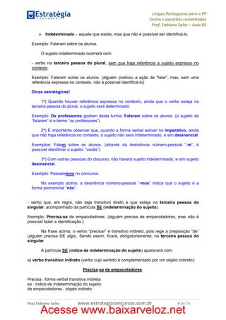 Língua Portuguesa para a PF
Teoria e questões comentadas
Prof. Fabiano Sales – Aula 05
Indeterminado – aquele que existe, mas que não é possível ser identificá-lo.
Exemplo: Falaram sobre os alunos.
O sujeito indeterminado ocorrerá com:
- verbo na terceira pessoa do plural, sem que haja referência a sujeito expresso no
contexto.
Exemplo: Falaram sobre os alunos. (alguém praticou a ação de “falar”, mas, sem uma
referência expressa no contexto, não é possível identificá-lo)
Dicas estratégicas!
1ª) Quando houver referência expressa no contexto, ainda que o verbo esteja na
terceira pessoa do plural, o sujeito será determinado.
Exemplo: Os professores gostam desta turma. Falaram sobre os alunos. (o sujeito de
“falaram” é o termo “os professores”)
2ª) É importante observar que, quando a forma verbal estiver no imperativo, ainda
que não haja referência no contexto, o sujeito não será indeterminado, e sim desinencial.
Exemplos: Falem sobre os alunos. (através da desinência número-pessoal “-m”, é
possível identificar o sujeito: “vocês”)
3ª) Com outras pessoas do discurso, não haverá sujeito indeterminado, e sim sujeito
desinencial.
Exemplo: Passaremos no concurso.
No exemplo acima, a desinência número-pessoal “-mos” indica que o sujeito é a
forma pronominal “nós”.

- verbo que, em regra, não seja transitivo direto e que esteja na terceira pessoa do
singular, acompanhado da partícula SE (indeterminação do sujeito).
Exemplo: Precisa-se de empacotadores. (alguém precisa de empacotadores, mas não é
possível fazer a identificação.)
Na frase acima, o verbo “precisar” é transitivo indireto, pois rege a preposição “de”
(alguém precisa DE algo). Sendo assim, ficará, obrigatoriamente, na terceira pessoa do
singular.
A partícula SE (índice de indeterminação do sujeito) aparecerá com:
a) verbo transitivo indireto (verbo cujo sentido é complementado por um objeto indireto):
Precisa-se de empacotadores.
Precisa - forma verbal transitiva indireta
se - índice de indeterminação do sujeito
de empacotadores - objeto indireto

Prof.Fabiano Sales

www.estrategiaconcursos.com.br

4 de 79

Acesse www.baixarveloz.net

 
