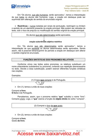 Língua Portuguesa para a PF
Teoria e questões comentadas
Prof. Fabiano Sales – Aula 05
Em “Os alunos, que são humanos, serão aprovados.”, temos a interpretação
de que todos os alunos são humanos. Logo, a oração em destaque pode ser
suprimida sem alteração de sentido do enunciado original.
Restritivas – nunca isoladas por sinais de pontuação, restringem ou limitam
o sentido de um elemento presente na oração principal. Não podem ser retiradas do
texto, sob o risco de prejuízo ou modificação do sentido original da oração principal.
Os alunos que são determinados serão aprovados.

oração subordinada adjetiva restritiva

Em “Os alunos que são determinados serão aprovados.”, temos a
interpretação de que somente os alunos determinados serão aprovados. Sendo
assim, não é possível retirar/suprimir do período a oração em destaque sem alterar
o sentido original do enunciado.

FUNÇÕES SINTÁTICAS DOS PRONOMES RELATIVOS
Conforme vimos nas lições sobre pronomes, os relativos substituem um
nome antecedente (substantivo ou pronome), evitando sua repetição desnecessária
no texto. Devido a essa substituição, podem exercer diferentes funções sintáticas
nas orações.
Exemplos:
(1) O livro que comprei é de Português.

Em (1), temos a união de duas orações:
Comprei o livro.
O livro é de Português.
Percebemos, assim, que o pronome relativo “que” substitui o nome “livro”:
Comprei o livro. Logo, o “que” exerce a função de objeto direto do verbo “comprar”.

(2) Comprei o livro de que gosto.

Em (2), temos a união de duas orações:
Comprei o livro.
Gosto do livro.

Prof.Fabiano Sales

www.estrategiaconcursos.com.br

40 de 79

Acesse www.baixarveloz.net

 