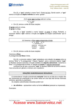 Língua Portuguesa para a PF
Teoria e questões comentadas
Prof. Fabiano Sales – Aula 05
Em (2), o “que” substitui o nome “livro”: Gosto do livro. Sendo assim, o “que”
exerce a função de objeto indireto do verbo “gostar”.
(3) A igreja que é antiga está em ruínas.

Em (3), temos a união de duas orações:
A igreja está em ruínas.
A igreja é antiga.
Em (3), o “que” substitui o nome “igreja”: A igreja é antiga. Portanto, o
pronome relativo “que” exerce a função de sujeito da oração subordinada “que é
antiga”.

(4) Veremos o filme cuja protagonista é linda.
refere-se
ao termo
anterior

concorda com
o termo
posterior

Em (4), temos a união de duas orações:
Veremos o filme.
A protagonista do filme é linda.
Em (4), o pronome relativo “cuja” estabelece uma relação de posse entre os
termos “filme” e “A protagonista”. Fiquem “ligados”, pois o pronome relativo “cujo”
(e flexões) sempre exercerá a função sintática de adjunto adnominal: (“veremos o
filme”
a protagonista do filme
relação de posse
adjunto adnominal).
Lembrem-se de que o pronome “cujo” (e flexões) refere-se ao termo anterior,
mas concorda em gênero e número com o posterior.

ORAÇÕES SUBORDINADAS REDUZIDAS
A nomenclatura “oração subordinada reduzida” deve-se ao fato de a oração não
ser introduzida por preposição e de conter verbo em uma das três formas nominais
(infinitivo, gerúndio ou particípio).
As orações subordinadas reduzidas podem ser:
de infinitivo – apresentam verbo na forma infinitiva (pessoal ou impessoal).
Exemplos:

Prof.Fabiano Sales

www.estrategiaconcursos.com.br

41 de 79

Acesse www.baixarveloz.net

 