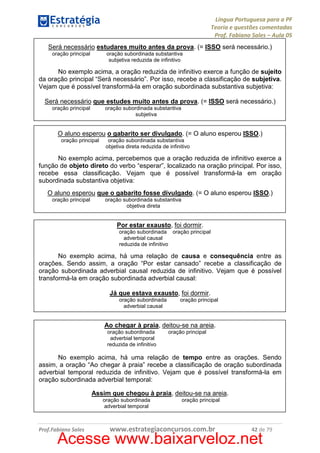 Língua Portuguesa para a PF
Teoria e questões comentadas
Prof. Fabiano Sales – Aula 05
Será necessário estudares muito antes da prova. (= ISSO será necessário.)
oração principal

oração subordinada substantiva
subjetiva reduzida de infinitivo

No exemplo acima, a oração reduzida de infinitivo exerce a função de sujeito
da oração principal “Será necessário”. Por isso, recebe a classificação de subjetiva.
Vejam que é possível transformá-la em oração subordinada substantiva subjetiva:
Será necessário que estudes muito antes da prova. (= ISSO será necessário.)
oração principal

oração subordinada substantiva
subjetiva

O aluno esperou o gabarito ser divulgado. (= O aluno esperou ISSO.)
oração principal

oração subordinada substantiva
objetiva direta reduzida de infinitivo

No exemplo acima, percebemos que a oração reduzida de infinitivo exerce a
função de objeto direto do verbo “esperar”, localizado na oração principal. Por isso,
recebe essa classificação. Vejam que é possível transformá-la em oração
subordinada substantiva objetiva:
O aluno esperou que o gabarito fosse divulgado. (= O aluno esperou ISSO.)
oração principal

oração subordinada substantiva
objetiva direta

Por estar exausto, foi dormir.
oração subordinada oração principal
adverbial causal
reduzida de infinitivo

No exemplo acima, há uma relação de causa e consequência entre as
orações. Sendo assim, a oração “Por estar cansado” recebe a classificação de
oração subordinada adverbial causal reduzida de infinitivo. Vejam que é possível
transformá-la em oração subordinada adverbial causal:
Já que estava exausto, foi dormir.
oração subordinada
adverbial causal

oração principal

Ao chegar à praia, deitou-se na areia.
oração subordinada
adverbial temporal
reduzida de infinitivo

oração principal

No exemplo acima, há uma relação de tempo entre as orações. Sendo
assim, a oração “Ao chegar à praia” recebe a classificação de oração subordinada
adverbial temporal reduzida de infinitivo. Vejam que é possível transformá-la em
oração subordinada adverbial temporal:
Assim que chegou à praia, deitou-se na areia.
oração subordinada
adverbial temporal

Prof.Fabiano Sales

oração principal

www.estrategiaconcursos.com.br

42 de 79

Acesse www.baixarveloz.net

 