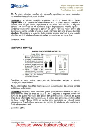 Língua Portuguesa para a PF
Teoria e questões comentadas
Prof. Fabiano Sales – Aula 05
18. As duas primeiras orações do parágrafo classificam-se como absolutas,
compondo ambas dois períodos simples.
Comentário: No terceiro parágrafo, o primeiro período – “Nesse período foram
implantados 2.343 projetos de assentamento (PA).” – possui sentido completo e
contém uma locução verbal, equivalente a um verbo. Por sua vez, o segundo
período – “A criação de um PA é uma das etapas do processo da reforma agrária”. –
também possui sentido completo e contém um verbo. Por essa razão, ambos são
classificados como período simples, o qual é formado por uma oração chamada
absoluta. Memorizem o seguinte: todo período simples equivale a uma oração
absoluta, sendo iniciada por letra maiúscula e encerrada por um ponto final.
Gabarito: Certo.

(CESPE/UnB-2007/TCU)

Considere o texto acima,
para julgar o seguinte item.

composto

de

informações

verbais

e

visuais,

19. As informações do gráfico II correspondem às informações do primeiro período
sintático do texto verbal.
Comentário: O gráfico II nos mostra os gastos publicitários na Internet no período
compreendido entre os anos de 2003 a 2007. Segundo a legenda, houve um
aumento de quase três vezes dos gastos com publicidade no intervalo de quatro
anos. Essa informação mesma informação é trazida pelo primeiro período sintático
do texto verbal: “Desde 2003, os gastos com publicidade na Internet quase
triplicaram no Brasil”. Como sabemos, um período é iniciado por letra maiúscula e
finalizado por ponto final.
Gabarito: Certo.

Prof.Fabiano Sales

www.estrategiaconcursos.com.br

46 de 79

Acesse www.baixarveloz.net

 