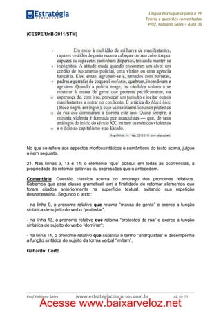 Língua Portuguesa para a PF
Teoria e questões comentadas
Prof. Fabiano Sales – Aula 05
(CESPE/UnB-2011/STM)

No que se refere aos aspectos morfossintáticos e semânticos do texto acima, julgue
o item seguinte.
21. Nas linhas 9, 13 e 14, o elemento “que” possui, em todas as ocorrências, a
propriedade de retomar palavras ou expressões que o antecedem.
Comentário: Questão clássica acerca do emprego dos pronomes relativos.
Sabemos que essa classe gramatical tem a finalidade de retomar elementos que
foram citados anteriormente na superfície textual, evitando sua repetição
desnecessária. Segundo o texto:
- na linha 9, o pronome relativo que retoma “massa de gente” e exerce a função
sintática de sujeito do verbo “protestar”;
- na linha 13, o pronome relativo que retoma “protestos de rua” e exerce a função
sintática de sujeito do verbo “dominar”;
- na linha 14, o pronome relativo que substitui o termo “anarquistas” e desempenha
a função sintática de sujeito da forma verbal “imitam”.
Gabarito: Certo.

Prof.Fabiano Sales

www.estrategiaconcursos.com.br

48 de 79

Acesse www.baixarveloz.net

 