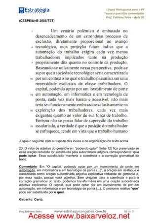 Língua Portuguesa para a PF
Teoria e questões comentadas
Prof. Fabiano Sales – Aula 05
(CESPE/UnB-2008/TST)

Julgue o seguinte item a respeito das ideias e da organização do texto acima.
23. O valor de adjetivo do gerúndio em “podendo optar” (linha 12) fica preservado se
essa oração reduzida for substituída pela subordinada adjetiva correspondente: que
pode optar. Essa substituição manteria a coerência e a correção gramatical do
texto.
Comentário: Em “O capital, podendo optar por um investimento de porte em
automação, em informática e em tecnologia de ponta (...)”, a oração em destaque é
classificada como oração subordinada adjetiva explicativa reduzida de gerúndio e,
por essa razão, possui valor adjetivo. Sem prejuízo para a coerência e para a
correção gramatical do texto, podemos transformá-la em uma oração subordinada
adjetiva explicativa: O capital, que pode optar por um investimento de por em
automação, em informática e em tecnologia de ponta (...). O pronome relativo “que”
pode ser substituído por o qual.
Gabarito: Certo.

Prof.Fabiano Sales

www.estrategiaconcursos.com.br

50 de 79

Acesse www.baixarveloz.net

 