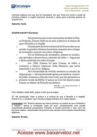 Língua Portuguesa para a PF
Teoria e questões comentadas
Prof. Fabiano Sales – Aula 05
memória coletiva uma vez que foi necessário, em que “levar em conta a noção de
memória coletiva” é sujeito oracional, levando o verbo para a terceira pessoa do
singular (foi).
Gabarito: Certo.

(CESPE/UnB-2011/Correios)

Com relação a esse texto, julgue o item que se segue.
27. Na construção “mais à pintura e à musica do que à filosofia e à religião”
(linhas 2-3), o vocábulo “que” introduz oração restritiva com verbo elíptico.
Comentário: Em “Erasmo dedicou-se mais à pintura e à música do que à filosofia e
à religião.”, temos a correlação “mais...do que”, caracterizando uma oração
subordinada adverbial comparativa. Portanto, é errado confundir o “que” com um
pronome relativo, classificação de pronome que sempre inicia orações subordinadas
adjetivas.
Gabarito: Errado.

Prof.Fabiano Sales

www.estrategiaconcursos.com.br

54 de 79

Acesse www.baixarveloz.net

 